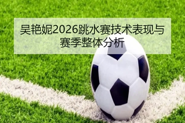 吴艳妮2026跳水赛技术表现与赛季整体分析